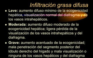 Infiltración grasa difusa
 Leve: aumento difuso mínimo de la ecogenicidad
hepática, visualización normal del diafragma y de
los vasos intrahepáticos.
 Moderada: aumento difuso moderado de la
ecogenicidad hepática; ligera pérdida de la
visualización de los vasos intrahepáticos y del
diafragma.
 Grave: aumento acentuado de la ecogenicidad;
mala penetración del segmento posterior del
lóbulo derecho del hígado y mala visualización o
ninguna de los vasos hepáticos y del diafragma
 