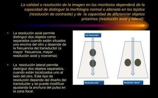 La calidad o resolución de la imagen en los monitores dependerá de la
capacidad de distinguir la morfología normal o alterada en los tejidos
(resolución de contraste) y de la capacidad de diferenciar objetos
próximos (resolución axial y lateral):
• La resolución axial permite
distinguir dos objetos como
separados cuando están situados
uno encima del otro y depende de
la frecuencia del transductor (a
mayor frecuencia, mayor
resolución axial y viceversa)
• La resolución lateral permite
distinguir dos objetos separados,
cuando están localizados uno al
lado del otro. Este tipo de
resolución depende del diseño del
transductor y se puede modificar
ajustando la anchura del pulso en
la zona focal.
 