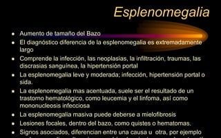 Esplenomegalia
 Aumento de tamaño del Bazo
 El diagnóstico diferencia de la esplenomegalia es extremadamente
largo
 Comprende la infección, las neoplasias, la infiltración, traumas, las
discrasias sanguínea, la hipertensión portal
 La esplenomegalia leve y moderada; infección, hipertensión portal o
sida.
 La esplenomegalia mas acentuada, suele ser el resultado de un
trastorno hematológico, como leucemia y el linfoma, así como
mononucleosis infecciosa
 La esplenomegalia masiva puede deberse a mielofibrosis
 Lesiones focales, dentro del bazo, como quistes o hematomas.
 Signos asociados, diferencian entre una causa u otra, por ejemplo
 