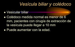Vesícula biliar y colédoco
 Vesicular biliar
 Colédoco medida normal es menor de 6
mm, pacientes con cirugía de extracción de
la vesícula puede llegar a 10 mm
 Puede aumentar con la edad.
 