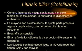 Litiasis biliar (Colelitiasis)
 Común, factores de riesgo son la edad y el sexo
femenino, la fecundidad, la obesidad, la diabetes y el
embarazo.
 La mayoría son asintomáticos, la quinta parte presenta
alguna complicación, como el cólico biliar la mas
frecuente
 Ecografía es sensible
 El tamaño de los cálculos le da aspectos diferentes en la
ecografía.
 Los cálculos son hiperecogénicos, la mayoría redondos,
tienen SAP y son móviles
 