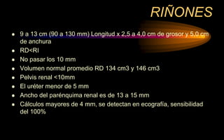 RIÑONES
 9 a 13 cm (90 a 130 mm) Longitud x 2,5 a 4,0 cm de grosor y 5,0 cm
de anchura
 RD<RI
 No pasar los 10 mm
 Volumen normal promedio RD 134 cm3 y 146 cm3
 Pelvis renal <10mm
 El uréter menor de 5 mm
 Ancho del parénquima renal es de 13 a 15 mm
 Cálculos mayores de 4 mm, se detectan en ecografía, sensibilidad
del 100%
 