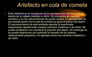 Artefacto en cola de cometa
• Este artefacto es el resultando de la reverberación que se produce
dentro de un objeto metálico o vidrio. Se encuentra en cuerpos
extraños o en los adenomiomas de pared vesical. La periodicidad de
las bandas dentro de la cola de cometa es igual al grosor del objeto.
El reconocimiento de este artefacto permite al examinado
diagnosticar rápidamente cuerpos extraños metálicos y de vidrio. Se
puede establecer con exactitud la posición del objeto, sin embargo no
se puede determinar con precisión el tamaño de los objetos
relativamente pequeños. Un ejemplo serían los cilindros metálicos o
de vidrio
 