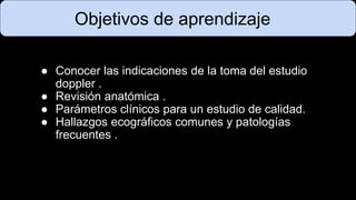 ● Conocer las indicaciones de la toma del estudio
doppler .
● Revisión anatómica .
● Parámetros clínicos para un estudio de calidad.
● Hallazgos ecográficos comunes y patologías
frecuentes .
Objetivos de aprendizaje
 
