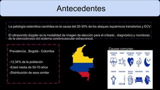 La patología estenótica carotídea es la causa del 20-30% de los ataques isquémicos transitorios y ECV
.
El ultrasonido doppler es la modalidad de imagen de elección para el cribado , diagnóstico y monitoreo
de la aterosclerosis del sistema cerebrovascular extracraneal.
Antecedentes
Prevalencia , Bogotá - Colombia
-12,34% de la población
-Edad media de 50-70 años
-Distribuición de sexo similar
Causas comunes :
 