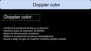 Doppler color
Doppler color:
-Confirma la presencia de flujo y su dirección
-Identifica áreas de estenosis ,ALIASING
-Mejora la diferenciación anatómica
-Mejora la visualización de placas hipoecogénicas
-Ayuda a elegir el lugar de medición mediante doppler pulsado
 