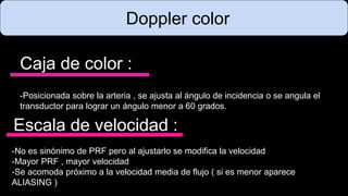 Doppler color
Caja de color :
-Posicionada sobre la arteria , se ajusta al ángulo de incidencia o se angula el
transductor para lograr un ángulo menor a 60 grados.
Escala de velocidad :
-No es sinónimo de PRF pero al ajustarlo se modifica la velocidad
-Mayor PRF , mayor velocidad
-Se acomoda próximo a la velocidad media de flujo ( si es menor aparece
ALIASING )
 
