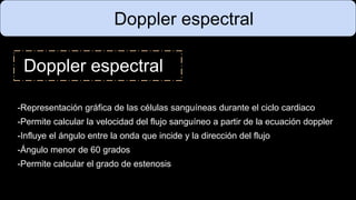 Doppler espectral
Doppler espectral
-Representación gráfica de las células sanguíneas durante el ciclo cardiaco
-Permite calcular la velocidad del flujo sanguíneo a partir de la ecuación doppler
-Influye el ángulo entre la onda que incide y la dirección del flujo
-Ángulo menor de 60 grados
-Permite calcular el grado de estenosis
 