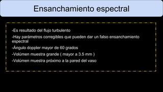 Ensanchamiento espectral
-Es resultado del flujo turbulento
-Hay parámetros corregibles que pueden dar un falso ensanchamiento
espectral
-Ángulo doppler mayor de 60 grados
-Volúmen muestra grande ( mayor a 3.5 mm )
-Volúmen muestra próximo a la pared del vaso
 