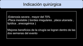Indicación quirúrgica
-Estenosis severa , mayor del 70%
-Placa inestable ( bordes irregulares , placa ulcerada ,
lipídica , anecogénica )
Mejores beneficios de la cirugía se logran dentro de las
dos semanas del evento
 