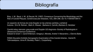 Bray, J. M., Baud, J. M., & Dauzat, M. (1997). Consensus Concerning the Morphology and the
Risk of Carotid Plaques. Cerebrovascular Diseases, 7(5), 289–296. doi:10.1159/000108415
Un espectro de formas de onda Doppler en las arterias carótida y vertebral
Autores : Eric M. Rohren , Mark A. Kliewer , Barbara A. Carroll y Barbara S. Hertzber
Carotid artery stenosis: gray-scale and Doppler US diagnosis--Society of Radiologists in
Ultrasound Consensus Conference
Edward G Grant 1, Carol B Benson, Gregory L Moneta, Andrei V Alexandrov, J Dennis Bake
RSNA Education Exhibits Sonographic Examination of the Carotid Arteries , Hamid R.
Tahmasebpour, Anne R. Buckley, Peter L. Cooperberg,
Bibliografía
 
