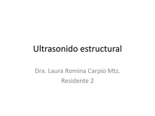 Ultrasonido estructural 
Dra. Laura Romina Carpio Mtz. 
Residente 2 
 
