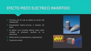 EFECTO PIEZO ELECTRICO INVERTIDO
 Principio por el cual se explica la acción del
Ultrasonido.
 Actualmente titanio-circonio o titanato de
bario
 Al aplicar una corriente alterna sobre estos
cristales se producen cambios en su
estructura.
 Deformación (compresiones y expansiones).
 Fuente de sonido
 