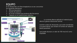 EQUIPO
En el ultrasonido con fines terapéuticos se van a encontrar
los siguientes elementos:
 Microcomputadora
 Fuente de potencia
 El circulo oscilante que produce alta frecuencia
 Cabezal con el material piezo eléctrico
La corriente alterna aplicada al material piezo
eléctrico genera vibraciones sónicas
existirán ondas de ultrasonido, que serán transferidas
a la pared lateral, que reciben el nombre de radiación
lateral parasitaria
que puede alcanzar un valor de 100 mw/cm2 como
aceptable
 
