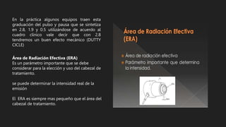 En la práctica algunos equipos traen esta
graduación del pulso y pausa que se sintetiza
en 2.8, 1.9 y 0.5 utilizándose de acuerdo al
cuadro clínico vale decir que con 2.8
tendremos un buen efecto mecánico (DUTTY
CICLE)
Área de Radiación Efectiva (ERA)
Es un parámetro importante que se debe
considerar para la elección y uso del cabezal de
tratamiento.
se puede determinar la intensidad real de la
emisión
El ERA es siempre mas pequeño que el área del
cabezal de tratamiento.
 