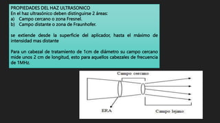 PROPIEDADES DEL HAZ ULTRASONICO
En el haz ultrasónico deben distinguirse 2 áreas:
a) Campo cercano o zona Fresnel.
b) Campo distante o zona de Fraunhofer.
se extiende desde la superficie del aplicador, hasta el máximo de
intensidad mas distante
Para un cabezal de tratamiento de 1cm de diámetro su campo cercano
mide unos 2 cm de longitud, esto para aquellos cabezales de frecuencia
de 1MHz.
 