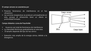 El campo cercano se caracteriza por
 Presenta fenómenos de interferencia en el haz
ultrasónico
 Las acciones terapéuticas se producen principalmente en
esta, porque el ultrasonido tiene un efecto en
profundidad limitado.
Campo distante o zona de Fraunhofer
 Ausencia casi total de fenómenos de interferencia
 La intensidad disminuye gradualmente en esta área
• El tamaño depende del tipo de haz sónico
• Extensión más amplia de la energía sónica, debido a la
divergencia.
 