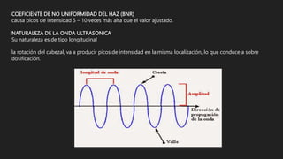 COEFICIENTE DE NO UNIFORMIDAD DEL HAZ (BNR)
causa picos de intensidad 5 – 10 veces más alta que el valor ajustado.
NATURALEZA DE LA ONDA ULTRASONICA
Su naturaleza es de tipo longitudinal
la rotación del cabezal, va a producir picos de intensidad en la misma localización, lo que conduce a sobre
dosificación.
 