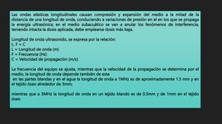 Las ondas elásticas longitudinales causan compresión y expansión del medio a la mitad de la
distancia de una longitud de onda, conduciendo a variaciones de presión en el en los que se propaga
la energía ultrasónica; en el medio subacuático se van a anular los fenómenos de interferencia,
teniendo intacta la dosis aplicada, debe emplearse dosis más baja.
Longitud de onda ultrasonido, se expresa por la relación:
L. F = C
L = Longitud de onda (m)
F = Frecuencia (Hz)
C = Velocidad de propagación (m/s)
La frecuencia del equipo se ajusta, mientras que la velocidad de la propagación se determina por el
medio, la longitud de onda depende también de esta
en las partes blandas y en el agua la longitud de onda a 1MHz es de aproximadamente 1.5 mm y en
el tejido óseo alrededor de 3mm;
mientras que a 3MHz la longitud de onda en un tejido blando es de 0.5mm y de 1mm en el tejido
óseo
 
