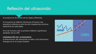 Reflexión del ultrasonido
Se produce en los límites de los tejidos diferentes.
En la practica la reflexión disminuye al hacerse más
pequeña la diferencia entre las dos impedancias acústicas
especificas de cada tejido
En el ser humano solo se produce reflexión significativa
alrededor de los 30%
DISEMINACIÓN DEL ULTRASONIDO
la diseminación del ultrasonido se debe a dos fenómenos
divergencia en el cuerpo distante
 