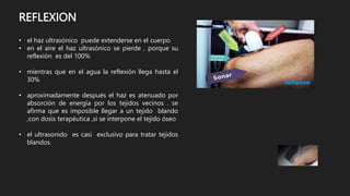 REFLEXION
• el haz ultrasónico puede extenderse en el cuerpo
• en el aire el haz ultrasónico se pierde , porque su
reflexión es del 100%
• mientras que en el agua la reflexión llega hasta el
30%
• aproximadamente después el haz es atenuado por
absorción de energía por los tejidos vecinos . se
afirma que es imposible llegar a un tejido blando
,con dosis terapéutica ,si se interpone el tejido óseo
• el ultrasonido es casi exclusivo para tratar tejidos
blandos.
 