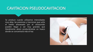 CAVITACION PSEUDOCAVITACION
Se produce cuando utilizamos intensidades
muy altas. las presiones y tracciones que sufre
el medio atravesado por el ultrasonido
pueden llegar a ser muy grandes que
literalmente abren produciéndose un hueco
donde se concentrará más el haz
 