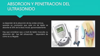 ABSORCION Y PENETRACION DEL
ULTRASONIDO
va depender de la absorción de las ondas sónicas,
sacando en conclusión que cada cm de tejido se
absorbe el 50% de la dosis inicial, aproximadamente
Hay que considerar que, a nivel de tejido muscular, su
absorción del haz del ultrasonido dependerá de
cómo es su llegada
 