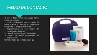 MEDIO DE CONTACTO
el aire es total mente inadecuado como
medio de contacto
por esto es necesario usar un medio de
contacto entre el cabezal y el cuerpo para
transportar la energía ultrasónica
 Requerimientos de un medio de
contacto este debe ser:
 estéril, si existe riesgo de infección
 Dotado de buenas propiedades de
propagación
El mejor medio de contacto es un gel
 