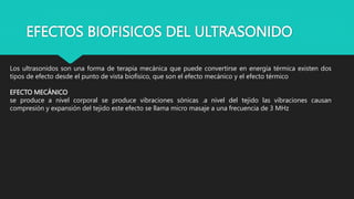 EFECTOS BIOFISICOS DEL ULTRASONIDO
Los ultrasonidos son una forma de terapia mecánica que puede convertirse en energía térmica existen dos
tipos de efecto desde el punto de vista biofísico, que son el efecto mecánico y el efecto térmico
EFECTO MECÁNICO
se produce a nivel corporal se produce vibraciones sónicas .a nivel del tejido las vibraciones causan
compresión y expansión del tejido este efecto se llama micro masaje a una frecuencia de 3 MHz
 