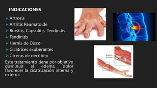 INDICACIONES
 Artrosis
 Artritis Reumatoide
 Bursitis, Capsulitis, Tendinitis.
 Tendinitis
 Hernia de Disco
 Cicatrices exuberantes
 Úlceras de decúbito
Este tratamiento tiene por objetivo
disminuir el edema, dolor
favorecer la cicatrización interna y
externa
 
