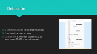 Definición
 El sonido consiste en vibraciones mecánicas
 Estas son vibraciones sonoras.
 Las inferiores a 20 Hz son subsónicas y las
superiores a 20.000Hz son ultrasónicas.
 