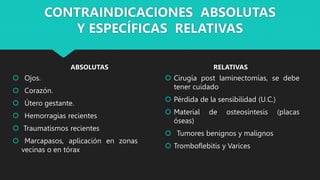 CONTRAINDICACIONES ABSOLUTAS
Y ESPECÍFICAS RELATIVAS
ABSOLUTAS
 Ojos.
 Corazón.
 Útero gestante.
 Hemorragias recientes
 Traumatismos recientes
 Marcapasos, aplicación en zonas
vecinas o en tórax
RELATIVAS
 Cirugía post laminectomías, se debe
tener cuidado
 Pérdida de la sensibilidad (U.C.)
 Material de osteosíntesis (placas
óseas)
 Tumores benignos y malignos
 Tromboflebitis y Varices
 