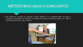 MÉTODO BAJO AGUA O SUBACUÁTICO
 Está aplicación consiste en sumergir la parte dañada en un recipiente lleno de agua a
temperatura agradable. Se introduce el cabezal de acuerdo a la parte de tratar y se coloca a
cierta distancia (a 5cm. más o menos)
 