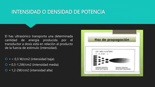 INTENSIDAD O DENSIDAD DE POTENCIA
El has ultrasónico transporta una determinada
cantidad de energía producida por el
transductor a dosis está en relación al producto
de la fuerza de estimulo (intensidad).
 • < 0,3 W/cm2 (intensidad baja)
 • 0,3-1,2W/cm2 (intensidad media)
 • 1,2-2W/cm2 (intensidad alta)
 