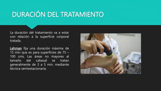 DURACIÓN DEL TRATAMIENTO
La duración del tratamiento va a estar
con relación a la superficie corporal
tratada.
Lehman fija una duración máxima de
15 min que es para superficies de 75 –
100 cms. Las áreas no mayores al
tamaño del cabezal se tratan
generalmente de 3 a 5 min. mediante
técnica semiestacionaria.
 
