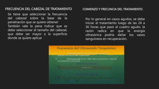 FRECUENCIA DEL CABEZAL DE TRATAMIENTO
Se tiene que seleccionar la frecuencia
del cabezal sobre la base de la
penetración que se quiere obtener
También vale la pena indicar que se
debe seleccionar el tamaño del cabezal,
que debe ser mayor a la superficie
donde se quiere aplicar
Por lo general en casos agudos, se debe
iniciar el tratamiento luego de las 24 a
36 horas que pasó al cuadro agudo, la
razón radica en que la energía
ultrasónica podría dañar los vasos
sanguíneos en recuperación.
COMIENZO Y FRECUNCIA DEL TRATAMIENTO.
 