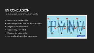 EN CONCLUSIÓN
la dosis se determina tomando en cuenta:
• Dosis que emite el equipo
• Dosis terapéutica a nivel del tejido lesionado
• Magnitud del área a tratar
• Frecuencia y periocidad
• Duración del tratamiento
• Frecuencia del cabezal de tratamiento
 