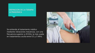 DEFINICION DE LA TERAPIA
ULTRASONICA
Se entiende al tratamiento médico
mediante vibraciones mecánicas, con una
frecuencia superior a 20 KHz, la más usada
en tratamientos oscila entre 0.5 y 5 MHz.
 