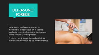 ULTRASONO
FORESIS
tratamiento médico con sustancias
medicinales introducidas en el cuerpo
mediante energía ultrasónica, tanto en su
forma continua, como pulsátil
El efecto mecánico de las ondas sónicas
aumenta la absorción de los medicamentos
 
