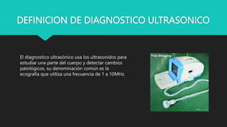 DEFINICION DE DIAGNOSTICO ULTRASONICO
El diagnostico ultrasónico usa los ultrasonidos para
estudiar una parte del cuerpo y detectar cambios
patológicos, su denominación común es la
ecografía que utiliza una frecuencia de 1 a 10MHz.
 