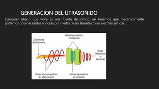 GENERACION DEL UTRASONIDO
Cualquier objeto que vibre es una fuente de sonido, así tenemos que mecánicamente
podemos obtener ondas sonoras por medio de los transductores electroacústicos.
 