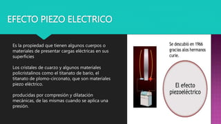 EFECTO PIEZO ELECTRICO
Es la propiedad que tienen algunos cuerpos o
materiales de presentar cargas eléctricas en sus
superficies
Los cristales de cuarzo y algunos materiales
policristalinos como el titanato de bario, el
titanato de plomo-circonato, que son materiales
piezo eléctrico.
producidas por compresión y dilatación
mecánicas, de las mismas cuando se aplica una
presión.
 