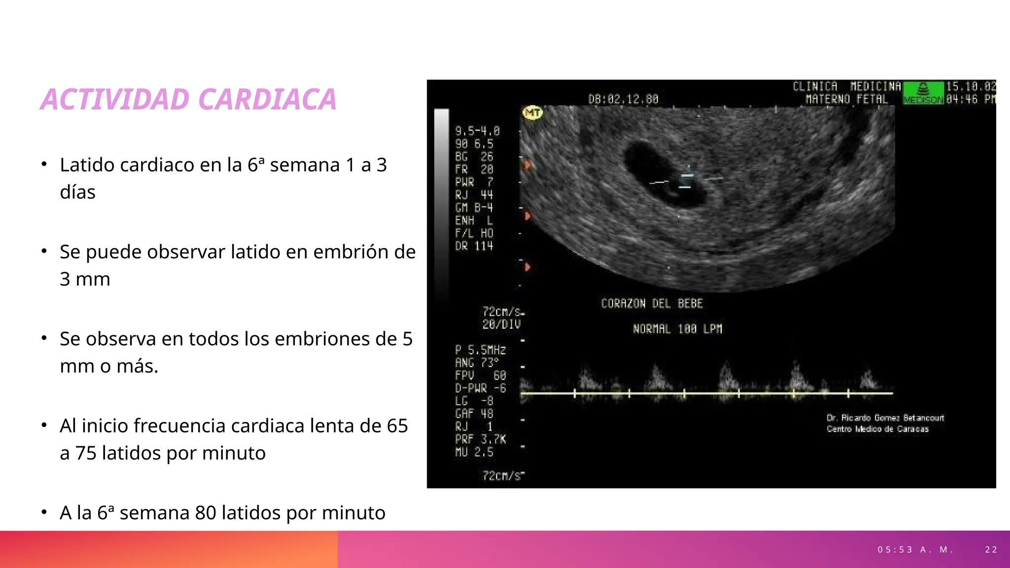 0 5 : 5 3 A . M . 2 2
ACTIVIDAD CARDIACA
• Latido cardiaco en la 6ª semana 1 a 3
días
• Se puede observar latido en embrión de
3 mm
• Se observa en todos los embriones de 5
mm o más.
• Al inicio frecuencia cardiaca lenta de 65
a 75 latidos por minuto
• A la 6ª semana 80 latidos por minuto
 