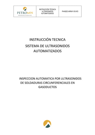 INSTRUCCIÓN TÉCNICA
ULTRASONIDOS
AUTOMATIZADOS
PHASED ARRAY &ToFD
INSTRUCCIÓN TECNICA
SISTEMA DE ULTRASONIDOS
AUTOMATIZADOS
INSPECCION AUTOMATICA POR ULTRASONIDOS
DE SOLDADURAS CIRCUNFERENCIALES EN
GASODUCTOS
 