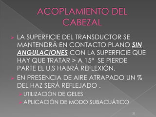    LA SUPERFICIE DEL TRANSDUCTOR SE
    MANTENDRÁ EN CONTACTO PLANO SIN
    ANGULACIONES CON LA SUPERFICIE QUE
    HAY QUE TRATAR > A 15° SE PIERDE
    PARTE EL U.S HABRÁ REFLEXIÓN.
   EN PRESENCIA DE AIRE ATRAPADO UN %
    DEL HAZ SERÁ REFLEJADO .
     UTILIZACIÓN DE GELES
     APLICACIÓN DE MODO SUBACUÁTICO
                                       21
 