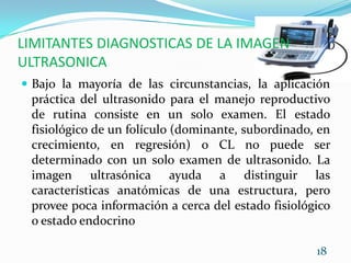 LIMITANTES DIAGNOSTICAS DE LA IMAGEN ULTRASONICABajo la mayoría de las circunstancias, la aplicación práctica del ultrasonido para el manejo reproductivo de rutina consiste en un solo examen. El estado fisiológico de un folículo (dominante, subordinado, en crecimiento, en regresión) o CL no puede ser determinado con un solo examen de ultrasonido. La imagen ultrasónica ayuda a distinguir las características anatómicas de una estructura, pero provee poca información a cerca del estado fisiológico o estado endocrino 18