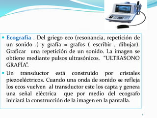 Ecografía . Del griego eco (resonancia, repetición de un sonido .) y grafía = grafos ( escribir , dibujar). Graficar  una repetición de un sonido. La imagen se obtiene mediante pulsos ultrasónicos.  “ULTRASONO    GRAFÍA”. Un transductor está construido por cristales piezoeléctricos. Cuando una onda de sonido se refleja los ecos vuelven  al transductor este los capta y genera una señal eléctrica  que por medio del ecografo  iniciará la construcción de la imagen en la pantalla. 4