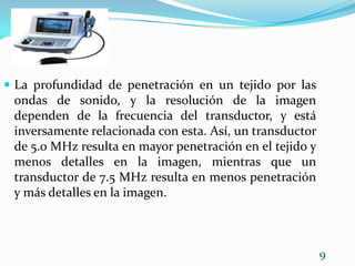 La profundidad de penetración en un tejido por las ondas de sonido, y la resolución de la imagen dependen de la frecuencia del transductor, y está inversamente relacionada con esta. Así, un transductor de 5.0 MHz resulta en mayor penetración en el tejido y menos detalles en la imagen, mientras que un transductor de 7.5 MHz resulta en menos penetración y más detalles en la imagen. 9