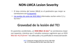 NON-LMCA Lesion Severity
• El área mínima del lumen (MLA) es el parámetro que mejor se
correlaciona con la isquemia.
• Los puntos de corte de IVUS MLA informados oscilan entre 2,1 y
4,4 mm 2.
Gravedad de la lesión del TCI
JACC Cardiovasc Imaging 2022 Oct;15(10):1799-1820.
doi: 10.1016/j.jcmg.2022.04.026. Epub 2022 Sep 14
En pacientes occidentales, un IVUS MLA <6 mm 2 se correlaciona mejor
con isquemia, mientras que 2 estudios coreanos sugirieron que un IVUS
MLA de >4,5-4,8 mm 2 era adecuado y no justificaba la revascularización
 