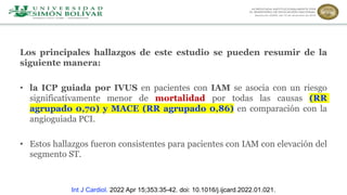 Los principales hallazgos de este estudio se pueden resumir de la
siguiente manera:
• la ICP guiada por IVUS en pacientes con IAM se asocia con un riesgo
significativamente menor de mortalidad por todas las causas (RR
agrupado 0,70) y MACE (RR agrupado 0,86) en comparación con la
angioguiada PCI.
• Estos hallazgos fueron consistentes para pacientes con IAM con elevación del
segmento ST.
Int J Cardiol. 2022 Apr 15;353:35-42. doi: 10.1016/j.ijcard.2022.01.021.
 